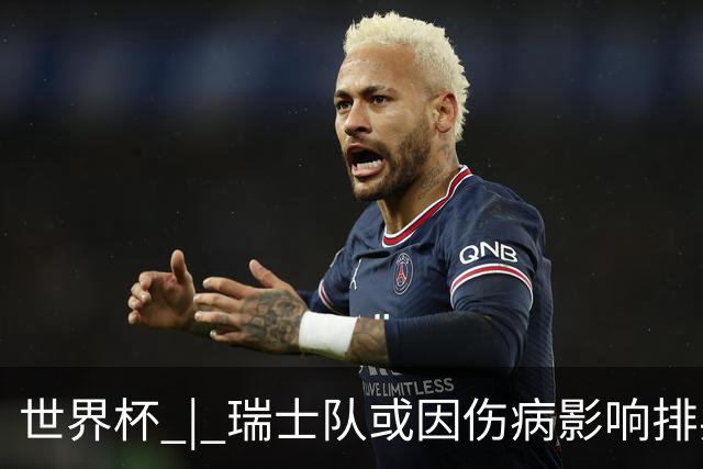 世界杯 | 瑞士队或因伤病影响排兵布阵