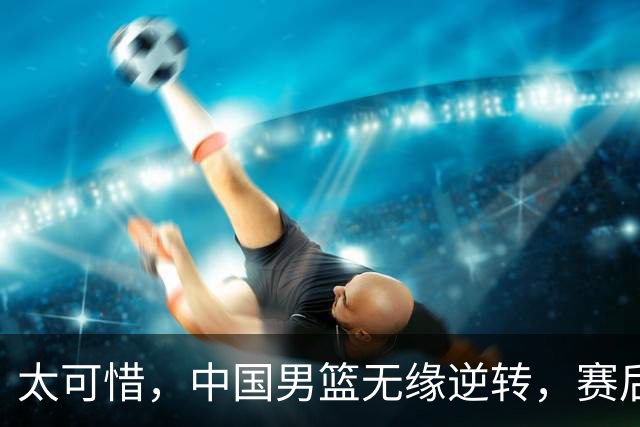 太可惜，中国男篮无缘逆转，赛后评分，张懿赵杰最佳，一首发0分