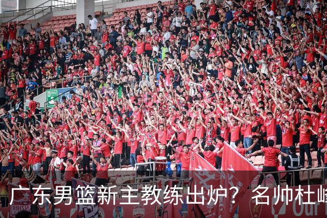广东男篮新主教练出炉？名帅杜峰要下课？朱芳雨想邀请1人加盟！